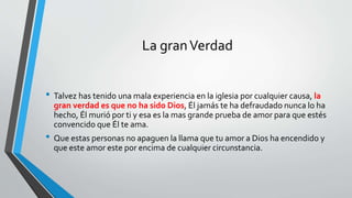 La granVerdad
• Talvez has tenido una mala experiencia en la iglesia por cualquier causa, la
gran verdad es que no ha sido Dios, Él jamás te ha defraudado nunca lo ha
hecho, Él murió por ti y esa es la mas grande prueba de amor para que estés
convencido que Él te ama.
• Que estas personas no apaguen la llama que tu amor a Dios ha encendido y
que este amor este por encima de cualquier circunstancia.
 