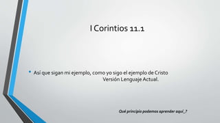 I Corintios 11.1
• Así que sigan mi ejemplo, como yo sigo el ejemplo de Cristo
Versión Lenguaje Actual.
Qué principio podemos aprender aquí_?
 