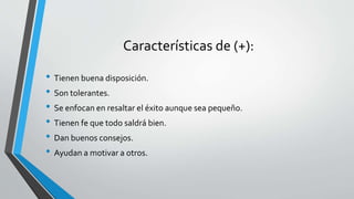 Características de (+):
• Tienen buena disposición.
• Son tolerantes.
• Se enfocan en resaltar el éxito aunque sea pequeño.
• Tienen fe que todo saldrá bien.
• Dan buenos consejos.
• Ayudan a motivar a otros.
 