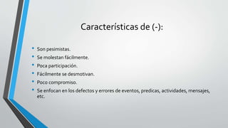 Características de (-):
• Son pesimistas.
• Se molestan fácilmente.
• Poca participación.
• Fácilmente se desmotivan.
• Poco compromiso.
• Se enfocan en los defectos y errores de eventos, predicas, actividades, mensajes,
etc.
 