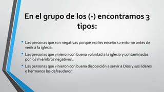 En el grupo de los (-) encontramos 3
tipos:
• Las personas que son negativas porque eso les enseño su entorno antes de
venir a la iglesia.
• Las personas que vinieron con buena voluntad a la iglesia y contaminadas
por los miembros negativos.
• Las personas que vinieron con buena disposición a servir a Dios y sus lideres
o hermanos los defraudaron.
 