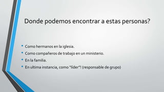 Donde podemos encontrar a estas personas?
• Como hermanos en la iglesia.
• Como compañeros de trabajo en un ministerio.
• En la familia.
• En ultima instancia, como “líder”! (responsable de grupo)
 