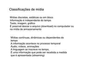 Classificações de mídia Mídias discretas, estáticas ou em bloco Informação é independente do tempo Texto, imagem, gráfico É possível descer o arquivo (download) no computador ou na mídia de armazenamento  Mídias contínuas, dinâmicas ou dependentes do tempo A informação acontece no processo temporal Áudio, vídeos, animações A linguagem se inscreve no tempo,  É uma informação que pode ser recebida a medida que é apresentada (streaming)  