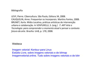 Bibliografia LEVY, Pierre. Cibercultura. São Paulo, Editora 34, 2008. CAUQUELIN, Anne. Frequentar os Incorporais. Martins Fontes, 2008. BRUNET, Karla. Mídia Locativa, práticas artísticas de intervenção urbana e colaboração. In VENTURELLI, S. (org .)  7. ART   Arte e Tecnologia: para compreender o momento atual e pensar o contexto futuro da arte . Brasília: UnB, p. 170, 2008. Webteca Imagem vetorial: Kontour para Linux   Estúdio Livre, sobre imagens vetoriais e de bitmap Imagemvetorial.online. Tudo sobre imagens vetoriais e de bitmap 
