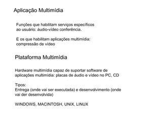 Plataforma Multimídia Hardware multimídia capaz de suportar software de aplicações multimídia: placas de áudio e vídeo no PC, CD Tipos: Entrega (onde vai ser executada) e desenvolvimento (onde vai der desenvolvida) WINDOWS, MACINTOSH, UNIX, LINUX  Aplicação Multimídia Funções que habilitam serviços específicos ao usuário: áudio-vídeo conferência. E os que habilitam aplicações multimídia: compressão de vídeo 