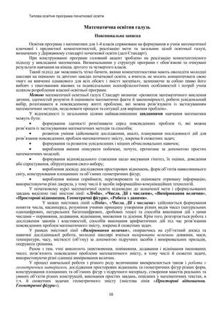 Типова освітня програма початкової освіти
Математична освітня галузь
Пояснювальна записка
Освітня програма з математики для 1-4 класів спрямована на формування в учнів математичної
ключової і предметної компетентностей, реалізацію мети та загальних цілей освітньої галузі,
визначених у Державному стандарті початкової освіти (далі Стандарт).
При конструюванні програми головний акцент зроблено на реалізацію компетентнісного
підходу у викладанні математики. Визначальними у структурі програми є обов’язкові та очікувані
результати навчання на кінець другого та четвертого класів.
Такий підхід дає можливість чітко бачити, якими компетентностями мають оволодіти молодші
школярі на першому та другому циклах початкової освіти, а вчитель не мусить концентрувати свою
увагу на вивченні однакового для всіх обсягу і змісту матеріалу, залишаючи за собою право його
вибору з урахуванням вікових та індивідуальних психофізіологічних особливостей і потреб учнів
шляхом розроблення власної освітньої програми.
Метою математичної освітньої галузі Стандарт визначає «розвиток математичного мислення
дитини, здатностей розуміти й оцінювати математичні факти й закономірності, робити усвідомлений
вибір, розпізнавати в повсякденному житті проблеми, які можна розв’язувати із застосуванням
математичних методів, моделювати процеси та ситуації для вирішення проблем».
У відповідності із загальними цілями найважливішими завданнями навчання математики
можуть бути:
• формування здатності розпізнавати серед повсякденних проблем ті, які можна
розв’язати із застосуванням математичних методів та способів;
• розвиток уміння здійснювати дослідження, аналіз, планування послідовності дій для
розв’язання повсякденних проблем математичного змісту, зокрема й сюжетних задач;
• формування та розвиток усвідомлених і міцних обчислювальних навичок;
• вироблення вміння описувати побачене, почуте, прочитане за допомогою простих
математичних моделей;
• формування відповідального ставлення щодо висування гіпотез, їх оцінки, доведення
або спростування, обґрунтування свого вибору;
• вироблення досвіду дослідження просторових відношень, форм об’єктів навколишнього
світу, конструювання площинних та об’ємних геометричних фігур;
• вироблення вміння сприймати, перетворювати та оцінювати отриману інформацію,
використовуючи різні джерела, у тому числі й засоби інформаційно-комунікаційних технологій.
У початковому курсі математичної освіти відповідно до зазначеної мети і сформульованих
завдань виділено такі змістові лінії: «Лічба», «Числа. Дії з числами», «Вимірювання величин»,
«Просторові відношення. Геометричні фігури», «Робота з даними».
У межах змістових ліній «Лічба», «Числа. Дії з числами» здійснюється формування
поняття числа, насамперед, розуміння учнями принципу утворення різних видів чисел (натуральних
одноцифрових, натуральних багатоцифрових, дробових тощо) та способів виконання дій з цими
числами порівняння, додавання, віднімання, множення та ділення. Крім того, розгортається робота з‒
дослідження законів і властивостей, способів виконання арифметичних дій під час розв’язання
повсякденних проблем математичного змісту, зокрема й сюжетних задач.
У рамках змістової лінії «Вимірювання величин», опираючись на суб’єктний досвід та
навички дослідницької роботи, молодші школярі вчаться вимірювати величини довжини, маси,
температури, часу, місткості (об’єму) за допомогою підручних засобів і вимірювальних приладів,
оперувати грошима.
Разом з тим, учні виконують перетворення, порівняння, додавання і віднімання іменованих
чисел, розв’язують повсякденні проблеми математичного змісту, в тому числі й сюжетні задачі,
використовуючи різні одиниці вимірювання величин.
У процесі навчальної роботи з різного роду величинами виокремлюється також і робота з
геометричним матеріалом, дослідження просторових відношень та геометричних фігур різних форм,
конструювання площинних та об’ємних фігур з підручного матеріалу, створення макетів реальних та
уявних об’єктів різних конструкцій, виконання простих завдань, описаних у математичних текстах, в
т.ч. й сюжетних задачах геометричного змісту (змістова лінія «Просторові відношення.
Геометричні фігури»).
16
 