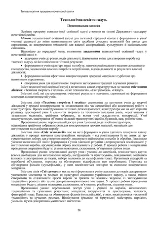 Типова освітня програма початкової освіти
Технологічна освітня галузь
Пояснювальна записка
Освітню програму технологічної освітньої галузі створено на основі Державного стандарту
початкової освіти.
Метою технологічної освітньої галузі для загальної середньої освіти є формування в учня/
учениці здатності до зміни навколишнього світу засобами сучасних технологій без шкоди для
середовища, до використання технологій для власної самореалізації, культурного й національного
самовияву.
Відповідно до окресленої мети, головними завданнями технологічної освітньої галузі у
початковій школі є:
• залучення учнів до різних видів діяльності, формування вмінь для створення виробу від
творчого задуму до його втілення в готовий результат;
• формування в учнів культури праці та побуту, навичок раціонального ведення домашнього
господарства, задоволення власних потреб та потреб інших, відповідальності за результати власної
діяльності;
• формування вміння ефективно використовувати природні матеріали з турботою про
навколишнє середовище;
• створення умов для практичного і творчого застосування традицій і сучасних ремесел.
Зміст технологічної освітньої галузі в початкових класах структурується за такими змістовими
лініями: «Технічна творчість і техніка», «Світ технологій», «Світ ремесел», «Побут».
Змістові лінії, які систематизують очікувані результати навчання, спрямовані на формування
ключових компетентностей учнів.
Змістова лінія «Технічна творчість і техніка» спрямована на залучення учнів до творчої
діяльності у процесі конструювання та моделювання під час самостійної або колективної роботи з
конструктором. Процес конструювання з готових деталей (моделей) конструктора має на меті сприяти
розвитку просторової уяви й елементів творчого та технічного мислення учнів, через читання і
зіставлення малюнків, графічних зображень, за якими учні складатимуть конструкції. Учні
виконуватимуть макетування об’ємних моделей транспортних засобів, будинків, веж, роботів тощо.
Пропоновані умови: персональний доступ учня / учениці до деталей конструкторів,
відповідних графічних зображень схем для конструювання простих моделей; матеріалів для
виготовлення та оздоблення виробу
Змістова лінія «Світ технологій» має на меті формувати в учнів здатність планувати власну
діяльність у процесі вивчення конструкційних матеріалів – від розпізнавання їх на дотик до ар-
гументованого добору для створення виробу, виконувати найпростіші способи їх обробки. Важливою
умовою засвоєння цієї лінії є формування в учнів здатності розуміти і дотримуватися послідовності у
виготовленні виробів, аргументувати обрану послідовність у роботі. У процесі роботи з матеріалами
провідними операціями будуть: різання ножицями, склеювання, зв’язування стрічок тощо.
Пропоновані умови: персональний доступ учня / учениці до матеріалів, технологічних карток
(схем), необхідних для виготовлення виробу, інструментів та пристосувань, довідникових посібників
(книжки з ілюстраціями до творів, набори малюнків до мультфільмів тощо). Організація екскурсій на
виробничі об’єднання, перегляд та обговорення відеофільмів про виробництво. Перегляд та
обговорення фільмів (мультфільмів), у яких висвітлюється повторне та економне використання
матеріалів.
Змістова лінія «Світ ремесел» має на меті формувати в учнів ставлення до творів декоративно-
ужиткового мистецтва та ремесел як культурної спадщини українського народу, а також вміння
створювати та оздоблювати прості вироби за зразком чи власним задумом, із застосуванням
традиційних ремесел або технік декоративно-ужиткового мистецтва. У процесі роботи провідними
операціями будуть: різання ножицями, склеювання, зв’язування, різьблення, ліплення тощо.
Пропоновані умови: персональний доступ учня / учениці до виробів, виготовлених
традиційними та сучасними ремеслами; матеріалів, інструментів та пристосувань, каталогів,
фотографій тощо. Перегляд та обговорення фільмів (мультфільмів), у яких висвітлюються технології
традиційних та сучасних ремесел. Відвідування (реально чи віртуально) майстерень народних
умільців, музеїв декоративно-ужиткового мистецтва.
28
 