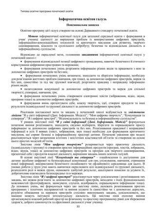 Типова освітня програма початкової освіти
Інформатична освітня галузь
Пояснювальна записка
Освітню програму цієї галузі створено на основі Державного стандарту початкової освіти.
Метою інформатичної освітньої галузі для загальної середньої освіти є формування в
учня/ учениці здатності до вирішення проблем із використанням цифрових пристроїв,
інформаційно-комунікаційних технологій та критичного мислення для розвитку, творчого
самовираження, власного та суспільного добробуту; безпечна та відповідальна діяльність в
інформаційному суспільстві.
Відповідно до окресленої мети, головними завданнями інформатичної освітньої галузі у
початковій школі є:
• формування відповідальної позиції цифрового громадянина, навичок безпечного й етичного
користування цифровими пристроями та мережами;
• формування початкових умінь розрізняти інформацію різних видів та працювати з нею за
допомогою цифрових пристроїв чи без них;
• формування початкових умінь визначати, знаходити та зберігати інформацію, необхідну
для розв’язання життєвих проблем (навчання, гри тощо), за допомогою цифрових пристроїв, мереж та
без них, самостійно та під час групової взаємодії; розрізняти правдиву і неправдиву інформацію
різних видів;
• налагодження комунікації за допомогою цифрових пристроїв та мереж для спільної
творчості, співпраці, навчання, гри;
• формування початкових умінь створювати електронні тексти (зображення, відео, звуки,
програми тощо) за допомогою цифрових пристроїв;
• формування вмінь презентувати себе, власну творчість, ідеї, створені продукти та інші
результати індивідуальної та групової діяльності за допомогою цифрових пристроїв.
Реалізація поставленої мети та завдань у початковій школі відбувається за змістовими
лініями “Я у світі інформації (Дані. Інформація. Моделі)”, “Моя цифрова творчість”, “Комунікація та
співпраця”, “Я і цифрові пристрої”, “Відповідальність та безпека в інформаційному суспільстві”.
У рамках змістової лінії “Я у світі інформації (Дані. Інформація. Моделі)” формуються
початкові вміння розпізнавати, знаходити, свідомо відбирати, зберігати та опрацьовувати просту
інформацію за допомогою цифрових пристроїв та без них. Розпізнавання правдивої і неправдивої
інформації в усіх її виявах (текст, зображення, звук тощо) необхідне для формування критичного
мислення, що сприяє безпеці в інформаційному просторі дитини. Початкові уявлення про моделі
реалізовуються через визначення істотних і неістотних властивостей об’єктів та створення на основі
цього простих моделей об’єктів.
Змістова лінія “Моя цифрова творчість” розкривається через практичну діяльність
(індивідуальну і групову) зі створення простих інформаційних продуктів (програм, текстів, зображень,
відео, звуків, тощо) за допомогою цифрових пристроїв та програм для творчого самовираження,
презентації себе і продуктів власної діяльності, вирішення завдань інших освітніх галузей.
В основі змістової лінії “Комунікація та співпраця” – ознайомлення із доступними для
дитини засобами цифрової та безпосередньої комунікації для гри, спілкування, навчання, отримання
нової інформації; використання безпечного онлайнового чи офлайнового середовища для цього. В
умовах роботи у групі учні мають навчитися окреслювати цілі індивідуальної та групової діяльності,
розподіляти ролі в межах групи, оцінювати здобутий результат, аналізувати помилки та усувати їх,
доброзичливо взаємодіяти безпосередньо та в мережах.
Змістова лінія “Я і цифрові пристрої” реалізовується через усвідомлення і розпізнавання тих
завдань, які можна розв’язати за допомогою цифрових пристроїв, виходячи з їхніх функціональних
можливостей (фотографувати, записувати, слухати, відображати, опрацьовувати інформацію тощо).
До основних умінь, які формуються через цю змістову лінію, належать розпізнавання простих
програмних і технічних несправностей та вміння усувати їх самостійно чи з допомогою дорослих,
розуміти обмеження та переваги пристроїв стосовно виконуваних завдань, усвідомлювати, що
машини можуть імітувати інтелектуальну діяльність. Ця змістова лінія охоплює вміння
організовувати власний робочий простір на фізичному та простому програмному рівні для збереження
здоров’я, доброго самопочуття та ефективної діяльності учня/ учениці.
33
 