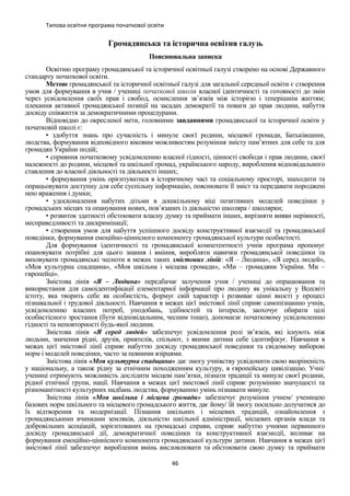 Типова освітня програма початкової освіти
Громадянська та історична освітня галузь
Пояснювальна записка
Освітню програму громадянської та історичної освітньої галузі створено на основі Державного
стандарту початкової освіти.
Метою громадянської та історичної освітньої галузі для загальної середньої освіти є створення
умов для формування в учня / учениці початкової школи власної ідентичності та готовності до змін
через усвідомлення своїх прав і свобод, осмислення зв’язків між історією і теперішнім життям;
плекання активної громадянської позиції на засадах демократії та поваги до прав людини, набуття
досвіду співжиття за демократичними процедурами.
Відповідно до окресленої мети, головними завданнями громадянської та історичної освіти у
початковій школі є:
• здобуття знань про сучасність і минуле своєї родини, місцевої громади, Батьківщини,
людства, формування відповідного віковим можливостям розуміння змісту пам’ятних для себе та для
громадян України подій;
• сприяння початковому усвідомленню власної гідності, цінності свободи і прав людини, своєї
належності до родини, місцевої та шкільної громад, українського народу, вироблення відповідального
ставлення до власної діяльності та діяльності інших;
• формування умінь орієнтуватися в історичному часі та соціальному просторі, знаходити та
опрацьовувати доступну для себе суспільну інформацію, пояснювати її зміст та передавати породжені
нею враження і думки;
• удосконалення набутих дітьми в дошкільному віці позитивних моделей поведінки у
громадських місцях та опанування нових, пов’язаних із діяльністю школяра / школярки;
• розвиток здатності обстоювати власну думку та приймати інших, вирізняти вияви нерівності,
несправедливості та дискримінації;
• створення умов для набуття успішного досвіду конструктивної взаємодії та громадянської
поведінки, формування емоційно-ціннісного компоненту громадянської культури особистості.
Для формування ідентичності та громадянської компетентності учнів програма пропонує
опановувати потрібні для цього знання і вміння, виробляти навички громадянської поведінки та
виховувати громадянські чесноти в межах таких змістових ліній: «Я – Людина», «Я серед людей»,
«Моя культурна спадщина», «Моя шкільна і місцева громади», «Ми – громадяни України. Ми –
європейці».
Змістова лінія «Я – Людина» передбачає залучення учня / учениці до опрацювання та
використання для самоідентифікації елементарної інформації про людину як унікальну у Всесвіті
істоту, яка творить себе як особистість, формує свій характер і розвиває цінні якості у процесі
пізнавальної і трудової діяльності. Навчання в межах цієї змістової лінії сприяє самопізнанню учнів,
усвідомленню власних потреб, уподобань, здібностей та інтересів, заохочує обирати цілі
особистісного зростання (бути відповідальним, чесним тощо), допомагає початковому усвідомленню
гідності та неповторності будь-якої людини.
Змістова лінія «Я серед людей» забезпечує усвідомлення ролі зв’язків, які існують між
людьми, значення рідні, друзів, приятелів, спільнот, з якими дитина себе ідентифікує. Навчання в
межах цієї змістової лінії сприяє набуттю досвіду громадянської поведінки та свідомому виборові
норм і моделей поведінки, часто за певними взірцями.
Змістова лінія «Моя культурна спадщина» дає змогу учнівству усвідомити свою вкоріненість
у національну, а також рідну за етнічним походженням культуру, в європейську цивілізацію. Учні/
учениці отримують можливість дослідити місцеві пам’ятки, пізнати традиції та минуле своєї родини,
рідної етнічної групи, нації. Навчання в межах цієї змістової лінії сприяє розумінню значущості та
різноманітності культурних надбань людства, формуванню умінь пізнавати минуле.
Змістова лінія «Моя шкільна і місцева громади» забезпечує розуміння учнем/ ученицею
базових норм шкільного та місцевого громадського життя, дає йому/ їй змогу посильно долучатися до
їх відтворення та модернізації. Пізнання шкільних і місцевих традицій, ознайомлення з
громадянськими вчинками земляків, діяльністю шкільної адміністрації, місцевих органів влади та
добровільних асоціацій, зорієнтованих на громадські справи, сприяє набуттю учнями первинного
досвіду громадянської дії, демократичної поведінки та конструктивної взаємодії, впливає на
формування емоційно-ціннісного компонента громадянської культури дитини. Навчання в межах цієї
змістової лінії забезпечує вироблення вмінь висловлювати та обстоювати свою думку та приймати
46
 