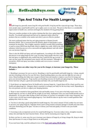 Tips And Tricks For Health Longevity
Health longevity generally means long life with good health, living beyond the expected age range. These days,
more people enjoy sound health and live up to eighty years or even more. This proves that there is a considerable
improvement in health care, nutrition and largely the standard of living getting better.

There are countless products in the market claiming that they have aging longevity
benefits. You should understand and find out by organized studies about the
products that are available in the market and select a proven effective product.

The most confirmed matter that has anti aging properties is Human Growth
Hormone (HGH). This is extracted from the pituitary gland of dead bodies to give
treatment for dwarfism. This is highly expensive method; recently DNA technology
is used to extract HGH from dead body which is slightly less costly. HGH is the only
substance which has proven to be a successful anti aging substance and with which
you can increase longevity.

There is also the HGH oral spray and oral supplements. According to Dr. Klatz MD,
this process is not aging longevity but is age reversing. Some people who have used
this oral spray or supplements also confirm that they could feel the age reversal. A
man can lose some fats and gained some muscle with this treatment. Although it is
not perfect, HGH oral spray can reduce wrinkles and even reverse a woman's
menopause.

Of course, there are other ways for you to live longer, ie increase your longevity. These
include :-
1. Breathing is necessary for you to survive. Breathing is vital for good health and health longevity. A deep, smooth
and slow breathing is the key for your life force. Deep breathing makes you relax and also fight the out come of
stress. Deep breathing also helps more oxygen to blood, brain and muscles to improve your level of energy and
gives you increased longevity. Yoga teaches you breathing exercises for health and aging longevity. Deep breathing
before bed time will give a good and sound sleep and helps with your health longevity too.

2. Good sleep is an important factor for health and to increase longevity. A good sleep will be a basic need for your
health and aging longevity. Adequate sleep is essential to recharge your body for the next days work. Depending on
the extra pressure you have to adjust your sleeping duration.

3. Water is most essential to form good blood, skin and healthy tissues. Every part in the body needs water. For
health longevity you have to drink half the weight of your body. Inadequate water can cause health hazards such as
dehydration. As you grow older feeling of thirst will reduce so you have to remember to take water frequently, this
is sure to give you the most wanted aging longevity. Care should be taken to sip the water in small quantities than
gulping more water at a time.

4. You have to develop a good eating habit for health longevity. Eat correct amount of food, neither less nor more
to increase your aging longevity. Improper food or poor eating routines seriously damages to health and some times
will cause shortening your life span. You have to choose your food and quality of food to suit your health
conditions.

5. Exercising is also an important activity for sound health longevity. Exercises reduce stress, strengthen muscles,
reduce fats and helps the heart function better. All are vital for increasing your longevity odds.

So there you have it, some ways for you to increase your chances of longevity or living a longer life. Keep in mind
these tips because it is easy to forget them in our daily grind.

If you need more help, read this unbiased review of the best anti aging HGH pills .
 