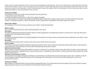 Culture media are largely responsible for the in vitro growth and morphogenesis of plant tissues. The success of the plant tissue culture depends on the choice
of the nutrient medium. In fact, the cells of most plant cells can be grown in culture media. Basically, the plant tissue culture media should contain the same
nutrients as required by the whole plant. It may be noted that plants in nature can synthesize their own food material. However, plants growing in vitro are
mainly heterotrophic i.e. they cannot synthesize their own food.
Composition of Media:
The composition of the culture media is primarily dependent on two parameters:
1. The particular species of the plant.
2. The type of material used for culture i.e. cells, tissues, organs, protoplasts.
Thus, the composition of a medium is formulated considering the specific requirements of a given culture system. The media used may be solid (solid
medium) or liquid (liquid medium) in nature. The selection of solid or liquid medium is dependent on the better response of a culture.
Major Types of Media:
The composition of the most commonly used tissue culture media is briefly described below.
White’s medium:
This is one of the earliest plant tissue culture media developed for root culture.
MS medium:
Murashige and Skoog (MS) originally formulated a medium to induce organogenesis, and regeneration of plants in cultured tissues. These days, MS medium
is widely used for many types of culture systems.
B5 medium:
Developed by Gamborg, B5 medium was originally designed for cell suspension and callus cultures. At present with certain modifications, this medium is used
for protoplast culture.
N6 medium:
Chu formulated this medium and it is used for cereal anther culture, besides other tissue cultures.
Nitsch’s medium:
This medium was developed by Nitsch and Nitsch and frequently used for anther cultures. Among the media referred above, MS medium is most frequently
used in plant tissue culture work due to its success with several plant species and culture systems.
Synthetic and natural media:
When a medium is composed of chemically defined components, it is referred to as a synthetic medium. On the other hand, if a medium contains chemically
undefined compounds (e.g., vegetable extract, fruit juice, plant extract), it is regarded as a natural medium. Synthetic media have almost replaced the natural
media for tissue culture.
Expression of concentrations in media:
The concentrations of inorganic and organic constituents in culture media are usually expressed as mass values (mg/l or ppm or mg I-1). However, as per the
recommendations of the International Association of Plant Physiology, the concentrations of macronutrients should be expressed as mmol/l– and
micronutrients as µmol/l–.
Constituents of Media:
Many elements are needed for plant nutrition and their physiological functions. Thus, these elements have to be supplied in the culture medium to support
adequate growth of cultures in vitro. A selected list of the elements and their functions in
 