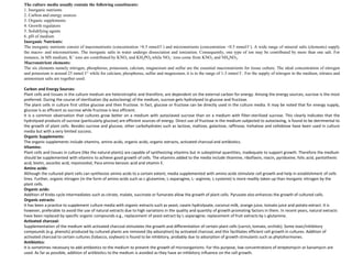 The culture media usually contain the following constituents:
1. Inorganic nutrients
2. Carbon and energy sources
3. Organic supplements
4. Growth regulators
5. Solidifying agents
6. pH of medium
Inorganic Nutrients:
The inorganic nutrients consist of macronutrients (concentration >0.5 mmol/l–) and micronutrients (concentration <0.5 mmol/l–). A wide range of mineral salts (elements) supply
the macro- and micronutrients. The inorganic salts in water undergo dissociation and ionization. Consequently, one type of ion may be contributed by more than one salt. For
instance, in MS medium, K+ ions are contributed by KNO3 and KH2PO4 while NO3
– ions come from KNO3 and NH4NO3.
Macronutrient elements:
The six elements namely nitrogen, phosphorus, potassium, calcium, magnesium and sulfur are the essential macronutrients for tissue culture. The ideal concentration of nitrogen
and potassium is around 25 mmol I-1 while for calcium, phosphorus, sulfur and magnesium, it is in the range of 1-3 mmol I–. For the supply of nitrogen in the medium, nitrates and
ammonium salts are together used.
Carbon and Energy Sources:
Plant cells and tissues in the culture medium are heterotrophic and therefore, are dependent on the external carbon for energy. Among the energy sources, sucrose is the most
preferred. During the course of sterilization (by autoclaving) of the medium, sucrose gets hydrolysed to glucose and fructose.
The plant cells in culture first utilize glucose and then fructose. In fact, glucose or fructose can be directly used in the culture media. It may be noted that for energy supply,
glucose is as efficient as sucrose while fructose is less efficient.
It is a common observation that cultures grow better on a medium with autoclaved sucrose than on a medium with filter-sterilized sucrose. This clearly indicates that the
hydrolysed products of sucrose (particularly glucose) are efficient sources of energy. Direct use of fructose in the medium subjected to autoclaving, is found to be detrimental to
the growth of plant cells. Besides sucrose and glucose, other carbohydrates such as lactose, maltose, galactose, raffinose, trehalose and cellobiose have been used in culture
media but with a very limited success.
Organic Supplements:
The organic supplements include vitamins, amino acids, organic acids, organic extracts, activated charcoal and antibiotics.
Vitamins:
Plant cells and tissues in culture (like the natural plants) are capable of synthesizing vitamins but in suboptimal quantities, inadequate to support growth. Therefore the medium
should be supplemented with vitamins to achieve good growth of cells. The vitamins added to the media include thiamine, riboflavin, niacin, pyridoxine, folic acid, pantothenic
acid, biotin, ascorbic acid, myoinositol, Para amino benzoic acid and vitamin E.
Amino acids:
Although the cultured plant cells can synthesize amino acids to a certain extent, media supplemented with amino acids stimulate cell growth and help in establishment of cells
lines. Further, organic nitrogen (in the form of amino acids such as L-glutamine, L-asparagine, L- arginine, L-cysteine) is more readily taken up than inorganic nitrogen by the
plant cells.
Organic acids:
Addition of Krebs cycle intermediates such as citrate, malate, succinate or fumarate allow the growth of plant cells. Pyruvate also enhances the growth of cultured cells.
Organic extracts:
It has been a practice to supplement culture media with organic extracts such as yeast, casein hydrolysate, coconut milk, orange juice, tomato juice and potato extract. It is
however, preferable to avoid the use of natural extracts due to high variations in the quality and quantity of growth promoting factors in them. In recent years, natural extracts
have been replaced by specific organic compounds e.g., replacement of yeast extract by L-asparagine; replacement of fruit extracts by L-glutamine.
Activated charcoal:
Supplementation of the medium with activated charcoal stimulates the growth and differentiation of certain plant cells (carrot, tomato, orchids). Some toxic/inhibitory
compounds (e.g. phenols) produced by cultured plants are removed (by adsorption) by activated charcoal, and this facilitates efficient cell growth in cultures. Addition of
activated charcoal to certain cultures (tobacco, soybean) is found to be inhibitory, probably due to adsorption of growth stimulants such as phytohormones.
Antibiotics:
It is sometimes necessary to add antibiotics to the medium to prevent the growth of microorganisms. For this purpose, low concentrations of streptomycin or kanamycin are
used. As far as possible, addition of antibiotics to the medium is avoided as they have an inhibitory influence on the cell growth.
 