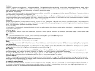 Cytokinins:
Chemically, cytokinins are derivatives of a purine namely adenine. These adenine derivatives are involved in cell division, shoot differentiation and somatic embryo
formation. Cytokinins promote RNA synthesis and thus stimulate protein and enzyme activities in tissues. The most commonly used cytokinins are given in Table 43.3.
Among the cytokinins, kinetin and benzyl-amino purine are frequently used in culture media.
Ratio of auxins and cytokinins:
The relative concentrations of the growth factors namely auxins and cytokinins are crucial for the morphogenesis of culture systems. When the ratio of auxins to cytokinins is
high, embryogenesis, callus initiation and root initiation occur.
On the other hand, for axillary and shoot proliferation, the ratio of auxins to cytokinins is low. For all practical purposes, it is considered that the formation and maintenance
of callus cultures require both auxin and cytokinin, while auxin is needed for root culture and cytokinin for shoot culture. The actual concentrations of the growth regulators
in culture media are variable depending on the type of tissue explant and the plant species.
Gibberellins:
About 20 different gibberellins have been identified as growth regulators. Of these, gibberellin A3 (GA3) is the most commonly used for tissue culture. GA3 promotes growth
of cultured cells, enhances callus growth and induces dwarf plantlets to elongate. Gibberellins are capable of promoting or inhibiting tissue cultures, depending on the plant
species. They usually inhibit adventitious root and shoot formation.
Abscisic acid (ABA):
The callus growth of cultures may be stimulated or inhibited by ABA. This largely depends on the nature of the plant species. Abscisic acid is an important growth regulation
for induction of embryogenesis.
Solidifying Agents:
For the preparation of semisolid or solid tissue culture media, solidifying or gelling agents are required. In fact, solidifying agents extend support to tissues growing in the
static conditions.
Agar:
Agar, a polysaccharide obtained from seaweeds, is most commonly used as a gelling agent for the following reasons.
1. It does not react with media constituents.
2. It is not digested by plant enzymes and is stable at culture temperature.
Agar at a concentration of 0.5 to 1% in the medium can form a gel.
Gelatin:
It is used at a high concentration (10%) with a limited success. This is mainly because gelatin melts at low temperature (25°C), and consequently the gelling property is lost.
Other gelling agents:
Bio-gel (polyacrylamide pellets), phytagel, gelrite and purified agarose are other solidifying agents, although less frequently used. It is in fact advantageous to use synthetic
gelling compounds, since they can form gels at a relatively low concentration (1.0 to 2.5 g l-1).
pH of medium:
The optimal pH for most tissue cultures is in the range of 5.0-6.0. The pH generally falls by 0.3-0.5 units after autoclaving. Before sterilization, pH can be adjusted to the
required optimal level while preparing the medium. It is usually not necessary to use buffers for the pH maintenance of culture media.
At a pH higher than 7.0 and lower than 4.5, the plant cells stop growing in cultures. If the pH falls during the plant tissue culture, then fresh medium should be prepared. In
general, pH above 6.0 gives the medium hard appearance, while pH below 5.0 does not allow gelling of the medium.
Preparation of Media:
The general methodology for a medium preparation involves preparation of stock solutions (in the range of 10x to 10Ox concentrations) using high purity chemicals and
demineralized water. The stock solutions can be stored (in glass or plastic containers) frozen and used as and when required. Most of the growth regulators are not soluble
in water. They have to be dissolved in NaOH or alcohol.
Dry powders in Media Preparation:
The conventional procedure for media preparation is tedious and time consuming. Now a days, plant tissue culture media are commercially prepared, and are available in
the market as dry powders. The requisite medium can be prepared by dissolving the powder in a glass distilled or demineralized water. Sugar, organic supplements and
agar (melted) are added, pH adjusted and the medium diluted to a final volume (usually 1 litre).
 
