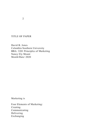 2
TITLE OF PAPER
David B. Jones
Columbia Southern University
BBA: 3201 Principles of Marketing
Nancy Ely Mount
Month/Date/ 2020
Marketing is
Four Elements of Marketing:
Creating
Communicating
Delivering
Exchanging
 