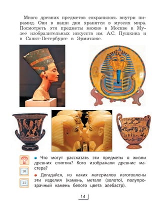 14
Много древних предметов сохранилось внутри пи-
рамид. Они в наши дни хранятся в музеях мира.
Посмотреть эти предметы можно в Москве в Му-
зее изобразительных искусств им. А.С. Пушкина и
в Санкт-Петербурге в Эрмитаже.
Что могут рассказать эти предметы о жизни
древних египтян? Кого изображали древние ма-
стера?
Догадайся, из каких материалов изготовлены
эти изделия (камень, металл (золото), полупро-
зрачный камень белого цвета алебастр).
10
11
 