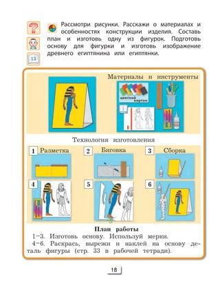 18
Рассмотри рисунки. Расскажи о материалах и
особенностях конструкции изделия. Составь
план и изготовь одну из фигурок. Подготовь
основу для фигурки и изготовь изображение
древнего египтянина или египтянки.
План работы
1–3. Изготовь основу. Используй мерки.
4–6. Раскрась, вырежи и наклей на основу де-
таль фигуры (стр. 33 в рабочей тетради).
Материалы и инструменты
Разметка Биговка Сборка
4
1 2 3
5 6
Технология изготовления
13
 