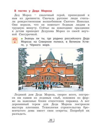 20
В гостях у Деда Мороза
Дед Мороз – сказочный герой, пришедший к
нам из древности. Сначала русские люди счита-
ли рождественским волшебником Святого Николая.
Они верили, что он помогает бедным людям в
трудную минуту. Сейчас на новогодние праздники
к детям приходит Дедушка Мороз со своей внуч-
кой Снегурочкой.
Знаешь ли ты, где родина российского Деда
Мороза: на Северном полюсе, в Великом Устю-
ге, у Чёрного моря.
Ледяной дом Деда Мороза, скорее всего, постро-
ен им самим из ледяных глыб, похожих по фор-
ме на каменные блоки египетских пирамид. А вот
деревянный терем для Деда Мороза построили
мастера плотники. Технология строительства бре-
венчатого дома имеет свои секреты. Попробуй их
разгадать.
 