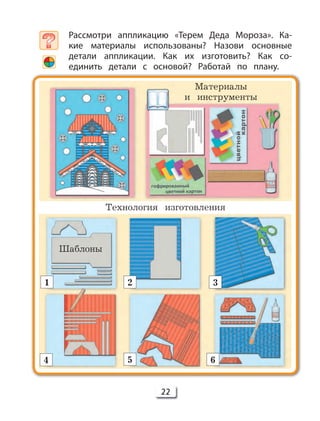 22
Рассмотри аппликацию «Терем Деда Мороза». Ка-
кие материалы использованы? Назови основные
детали аппликации. Как их изготовить? Как со-
единить детали с основой? Работай по плану.
Шаблоны
Материалы
и инструменты
Технология изготовления
1
4 5 6
2 3
 