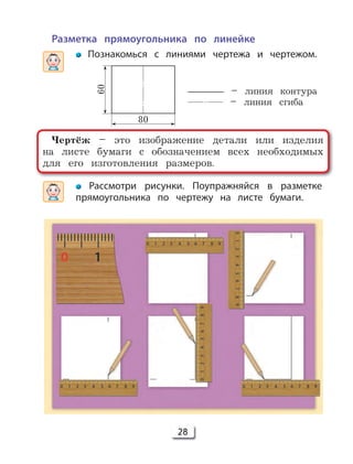 28
Разметка прямоугольника по линейке
Познакомься с линиями чертежа и чертежом.
Рассмотри рисунки. Поупражняйся в разметке
прямоугольника по чертежу на листе бумаги.
Чертёж – это изображение детали или изделия
на листе бумаги с обозначением всех необходимых
для его изготовления размеров.
60
80
– линия контура
– линия сгиба
 