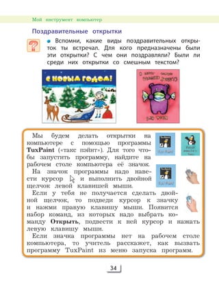34
Поздравительные открытки
Вспомни, какие виды поздравительных откры-
ток ты встречал. Для кого предназначены были
эти открытки? С чем они поздравляли? Были ли
среди них открытки со смешным текстом?
Мы будем делать открытки на
компьютере с помощью программы
TuxPaint («такс пэйнт»). Для того что-
бы запустить программу, найдите на
рабочем столе компьютера её значок.
На значок программы надо наве-
сти курсор и выполнить двойной
щелчок левой клавишей мыши.
Если у тебя не получается сделать двой-
ной щелчок, то подведи курсор к значку
и нажми правую клавишу мыши. Появится
набор команд, из которых надо выбрать ко-
манду Открыть, подвести к ней курсор и нажать
левую клавишу мыши.
Если значка программы нет на рабочем столе
компьютера, то учитель расскажет, как вызвать
программу TuxPaint из меню запуска программ.
Мой инструмент компьютер
 
