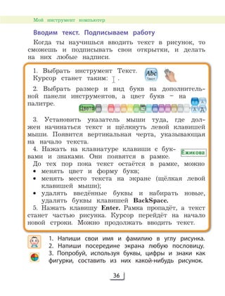 36
1. Выбрать инструмент Текст.
Курсор станет таким: .
2. Выбрать размер и вид букв на дополнитель-
ной панели инструментов, а цвет букв – на
палитре.
3. Установить указатель мыши туда, где дол-
жен начинаться текст и щёлкнуть левой клавишей
мыши. Появится вертикальная черта, указывающая
на начало текста.
4. Нажать на клавиатуре клавиши с бук-
вами и знаками. Они появятся в рамке.
До тех пор пока текст остаётся в рамке, можно
• менять цвет и форму букв;
• менять место текста на экране (щёлкая левой
клавишей мыши);
• удалять введённые буквы и набирать новые,
удалять буквы клавишей BackSpace.
5. Нажать клавишу Enter. Рамка пропадёт, а текст
станет частью рисунка. Курсор перейдёт на начало
новой строки. Можно продолжать вводить текст.
1. Напиши свои имя и фамилию в углу рисунка.
2. Напиши посередине экрана любую пословицу.
3. Попробуй, используя буквы, цифры и знаки как
фигурки, составить из них какой-нибудь рисунок.
Вводим текст. Подписываем работу
Когда ты научишься вводить текст в рисунок, то
сможешь и подписывать свои открытки, и делать
на них любые надписи.
Мой инструмент компьютер
 