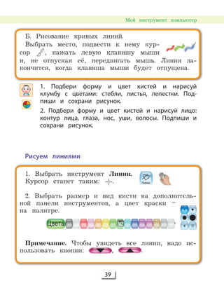 39
1. Выбрать инструмент Линии.
Курсор станет таким: .
2. Выбрать размер и вид кисти на дополнитель-
ной панели инструментов, а цвет краски –
на палитре.
Примечание. Чтобы увидеть все линии, надо ис-
пользовать кнопки: , .
Б. Рисование кривых линий.
Выбрать место, подвести к нему кур-
сор , нажать левую клавишу мыши
и, не отпуская её, передвигать мышь. Линия за-
кончится, когда клавиша мыши будет отпущена.
1. Подбери форму и цвет кистей и нарисуй
клумбу с цветами: стебли, листья, лепестки. Под-
пиши и сохрани рисунок.
2. Подбери форму и цвет кистей и нарисуй лицо:
контур лица, глаза, нос, уши, волосы. Подпиши и
сохрани рисунок.
Рисуем линиями
Мой инструмент компьютер
 