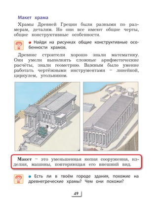 49
Макет храма
Храмы Древней Греции были разными по раз-
мерам, деталям. Но они все имеют общие черты,
общие конструктивные особенности.
Найди на рисунках общие конструктивные осо-
бенности храмов.
Древние строители хорошо знали математику.
Они умели выполнять сложные арифметические
расчёты, знали геометрию. Важным было умение
работать чертёжными инструментами – линейкой,
циркулем, угольником.
Макет – это уменьшенная копия сооружения, из-
делия, машины, повторяющая его внешний вид.
Есть ли в твоём городе здания, похожие на
древнегреческие храмы? Чем они похожи?
 