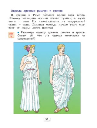 57
Одежда древних римлян и греков
В Греции и Риме б 'ольшее время года тепло.
Поэтому женщины носили лёгкие туники, а муж-
чины – тоги. Их изготавливали из натуральной
ткани – льна. Льняная одежда лучше всего спа-
сает от жары, долго носится.
Рассмотри одежду древних римлян и греков.
Опиши её. Чем эта одежда отличается от
современной?
 