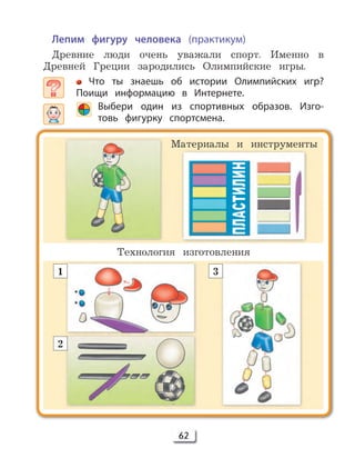 62
Лепим фигуру человека (практикум)
Древние люди очень уважали спорт. Именно в
Древней Греции зародились Олимпийские игры.
Что ты знаешь об истории Олимпийских игр?
Поищи информацию в Интернете.
Выбери один из спортивных образов. Изго-
товь фигурку спортсмена.
Технология изготовления
Материалы и инструменты
1
2
3
 