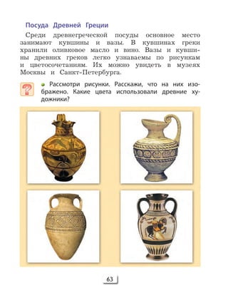 63
Посуда Древней Греции
Среди древнегреческой посуды основное место
занимают кувшины и вазы. В кувшинах греки
хранили оливковое масло и вино. Вазы и кувши-
ны древних греков легко узнаваемы по рисункам
и цветосочетаниям. Их можно увидеть в музеях
Москвы и Санкт-Петербурга.
Рассмотри рисунки. Расскажи, что на них изо-
бражено. Какие цвета использовали древние ху-
дожники?
 