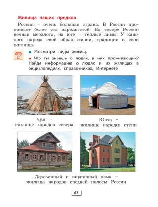 67
Жилища наших предков
Россия – очень большая страна. В России про-
живает более ста народностей. На севере России
вечная мерзлота, на юге – тёплые зимы. У каж-
дого народа свой образ жизни, традиции и свои
жилища.
Рассмотри виды жилищ.
Что ты знаешь о людях, в них проживающих?
Найди информацию о людях и их жилищах в
энциклопедиях, справочниках, Интернете.
Чум –
жилище народов севера
Юрта –
жилише народов степи
Деревянный и кирпичный дома –
жилища народов средней полосы России
 