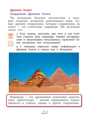 7
Пирамиды – это древнейшие памятники архитек-
туры. Архитектура – умение придумывать (проек-
тировать) и строить здания и другие сооружения.
Древний Египет
Сооружения Древнего Египта
Ты начинаешь большое путешествие в исто-
рию создания человеком рукотворного мира. Са-
мые древние сооружения, которые сохранились на
земле – это египетские пирамиды. Им несколько
тысяч лет.
Если знаешь, расскажи, для чего и как егип-
тяне строили свои пирамиды. Какими инструмен-
тами и механизмами пользовались строители? Ка-
кие материалы они использовали?
С помощью взрослых найди информацию о
Древнем Египте в книгах или в Интернете.
6
 