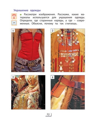 72
Украшение одежды
Рассмотри изображения. Расскажи, какие ма-
териалы используются для украшения одежды.
Определи, где старинные наряды, а где – совре-
менные. Объясни, почему ты так считаешь.
1 2
3 4
26
 