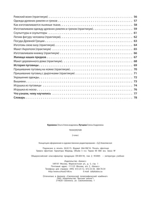 Куревина Ольга Александровна, Лутцева Елена Андреевна
ТЕХНОЛОГИЯ
2 класс
Концепция оформления и художественное редактирование – Е.Д. Ковалевская
Подписано в печать 26.02.15. Формат 84х108/16. Печать офсетная.
Бумага офсетная. Гарнитура Мириад. Объём 5 п.л. Тираж 00 000 экз. Заказ №
Общероссийский классификатор продукции ОК-005-93, том 2; 953005 – литература учебная
Издательство «Баласс»
109147 Москва, Марксистская ул., д. 5, стр. 1
Почтовый адрес: 111123 Москва, а/я 2, «Баласс»
Телефоны для справок: (495) 672-23-12, 672-23-34, 368-70-54
http://www.school2100.ru E-mail: izd@balass.su
Отпечатано в филиале «Смоленский полиграфический комбинат»
ОАО «Издательство “Высшая школа”»
214020 Смоленск, ул. Смольянинова, 1
Римский воин (практикум) . . . . . . . . . . . . . . . . . . . . . . . . . . . . . . . . . . . . . . . . . . . . 56
Одежда древних римлян и греков . . . . . . . . . . . . . . . . . . . . . . . . . . . . . . . . . . . . . . . 57
Как изготавливаются льняные ткани. . . . . . . . . . . . . . . . . . . . . . . . . . . . . . . . . . . . . . 58
Изготавливаем одежду древних римлян и греков (практикум). . . . . . . . . . . . . . . . . . . . . 59
Скульптуры и скульпторы . . . . . . . . . . . . . . . . . . . . . . . . . . . . . . . . . . . . . . . . . . . . 61
Лепим фигуру человека (практикум). . . . . . . . . . . . . . . . . . . . . . . . . . . . . . . . . . . . . . 62
Посуда Древней Греции . . . . . . . . . . . . . . . . . . . . . . . . . . . . . . . . . . . . . . . . . . . . . . 63
Изготовь свою вазу (практикум). . . . . . . . . . . . . . . . . . . . . . . . . . . . . . . . . . . . . . . . . 64
Макет Акрополя (практикум) . . . . . . . . . . . . . . . . . . . . . . . . . . . . . . . . . . . . . . . . . . 65
Изготавливаем книжку (практикум) . . . . . . . . . . . . . . . . . . . . . . . . . . . . . . . . . . . . . . 66
Жилища наших предков . . . . . . . . . . . . . . . . . . . . . . . . . . . . . . . . . . . . . . . . . . . . . 67
Макет деревянного дома (практикум). . . . . . . . . . . . . . . . . . . . . . . . . . . . . . . . . . . . . 68
История пуговицы . . . . . . . . . . . . . . . . . . . . . . . . . . . . . . . . . . . . . . . . . . . . . . . . . 69
Пришивание пуговиц на ножке (практикум). . . . . . . . . . . . . . . . . . . . . . . . . . . . . . . . . 70
Пришивание пуговиц с дырочками (практикум) . . . . . . . . . . . . . . . . . . . . . . . . . . . . . . 71
Украшение одежды. . . . . . . . . . . . . . . . . . . . . . . . . . . . . . . . . . . . . . . . . . . . . . . . . 72
Вышивки. . . . . . . . . . . . . . . . . . . . . . . . . . . . . . . . . . . . . . . . . . . . . . . . . . . . . . . . 73
Игрушка из пуговицы . . . . . . . . . . . . . . . . . . . . . . . . . . . . . . . . . . . . . . . . . . . . . . . 74
Игрушка из носка . . . . . . . . . . . . . . . . . . . . . . . . . . . . . . . . . . . . . . . . . . . . . . . . . . 76
Что узнали, чему научились . . . . . . . . . . . . . . . . . . . . . . . . . . . . . . . . . . . . . . . . . . 77
Словарь . . . . . . . . . . . . . . . . . . . . . . . . . . . . . . . . . . . . . . . . . . . . . . . . . . . . . . . . 78
 