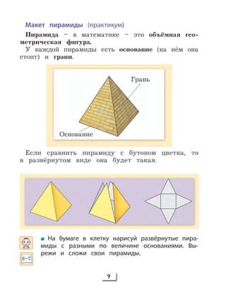9
Макет пирамиды (практикум)
Пирамида – в математике – это объёмная гео-
метрическая фигура.
У каждой пирамиды есть основание (на нём она
стоит) и грани.
Если сравнить пирамиду с бутоном цветка, то
в развёрнутом виде она будет такая.
На бумаге в клетку нарисуй развёрнутые пира-
миды с разными по величине основаниями. Вы-
режи и сложи свои пирамиды.
Грань
Основание
6–7
 