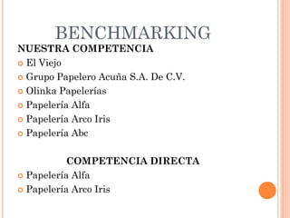BENCHMARKING
NUESTRA COMPETENCIA
 El Viejo

 Grupo Papelero Acuña S.A. De C.V.

 Olinka Papelerías

 Papelería Alfa

 Papelería Arco Iris

 Papelería Abc



           COMPETENCIA DIRECTA
 Papelería Alfa

 Papelería Arco Iris
 