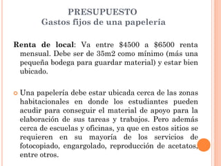 PRESUPUESTO
          Gastos fijos de una papelería

Renta de local: Va entre $4500 a $6500 renta
 mensual. Debe ser de 35m2 como mínimo (más una
 pequeña bodega para guardar material) y estar bien
 ubicado.

   Una papelería debe estar ubicada cerca de las zonas
    habitacionales en donde los estudiantes pueden
    acudir para conseguir el material de apoyo para la
    elaboración de sus tareas y trabajos. Pero además
    cerca de escuelas y oficinas, ya que en estos sitios se
    requieren en su mayoría de los servicios de
    fotocopiado, engargolado, reproducción de acetatos,
    entre otros.
 
