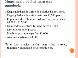 Maquinaria básica para una
papelería
 Engargoladora de anillo de plástico $2,500 pesos
 Engargoladora de anillo metálico $3,500 pesos

 Copiadora de volumen mediano, su precio va de
  $7,000 a $15,000
 Enmicadora eléctrica tamaño carta $1,000

 Encuadernadora $ 2,000

 Muebles para monografías $2,000

 Anaquel y vitrinas $3,000



Nota: Los precios varían según las marcas,
 tamaños y capacidad de los productos.
 