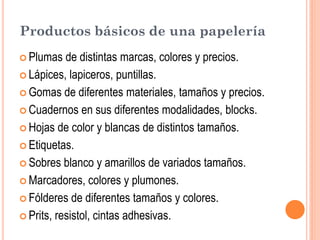 Productos básicos de una papelería
 Plumas   de distintas marcas, colores y precios.
 Lápices, lapiceros, puntillas.

 Gomas de diferentes materiales, tamaños y precios.

 Cuadernos en sus diferentes modalidades, blocks.

 Hojas de color y blancas de distintos tamaños.

 Etiquetas.

 Sobres blanco y amarillos de variados tamaños.

 Marcadores, colores y plumones.

 Fólderes de diferentes tamaños y colores.

 Prits, resistol, cintas adhesivas.
 