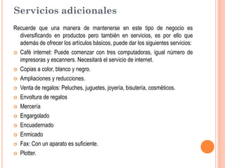 Servicios adicionales
Recuerde que una manera de mantenerse en este tipo de negocio es
  diversificando en productos pero también en servicios, es por ello que
  además de ofrecer los artículos básicos, puede dar los siguientes servicios:
 Café internet: Puede comenzar con tres computadoras, igual número de
  impresoras y escanners. Necesitará el servicio de internet.
 Copias a color, blanco y negro.

 Ampliaciones y reducciones.

 Venta de regalos: Peluches, juguetes, joyería, bisutería, cosméticos.

 Envoltura de regalos

 Mercería

 Engargolado

 Encuadernado

 Enmicado

 Fax: Con un aparato es suficiente.

 Plotter.
 