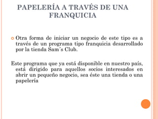 PAPELERÍA A TRAVÉS DE UNA
          FRANQUICIA


   Otra forma de iniciar un negocio de este tipo es a
    través de un programa tipo franquicia desarrollado
    por la tienda Sam´s Club.

Este programa que ya está disponible en nuestro país,
 está dirigido para aquellos socios interesados en
 abrir un pequeño negocio, sea éste una tienda o una
 papelería
 