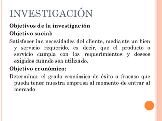 INVESTIGACIÓN
Objetivos de la investigación
Objetivo social:
Satisfacer las necesidades del cliente, mediante un bien
 y servicio requerido, es decir, que el producto o
 servicio cumpla con los requerimientos y deseos
 exigidos cuando sea utilizado.
Objetivo económico:
Determinar el grado económico de éxito o fracaso que
 pueda tener nuestra empresa al momento de entrar al
 mercado
 