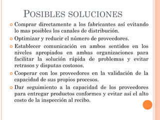 POSIBLES SOLUCIONES
 Comprar directamente a los fabricantes así evitando
  lo mas posibles los canales de distribución.
 Optimizar y reducir el número de proveedores.

 Establecer comunicación en ambos sentidos en los
  niveles apropiados en ambas organizaciones para
  facilitar la solución rápida de problemas y evitar
  retrasos y disputas costosos.
 Cooperar con los proveedores en la validación de la
  capacidad de sus propios procesos.
 Dar seguimiento a la capacidad de los proveedores
  para entregar productos conformes y evitar así el alto
  costo de la inspección al recibo.
 