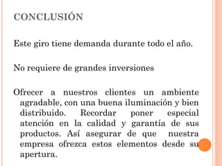 CONCLUSIÓN

Este giro tiene demanda durante todo el año.

No requiere de grandes inversiones

Ofrecer a nuestros clientes un ambiente
 agradable, con una buena iluminación y bien
 distribuido.   Recordar    poner   especial
 atención en la calidad y garantía de sus
 productos. Así asegurar de que nuestra
 empresa ofrezca estos elementos desde su
 apertura.
 