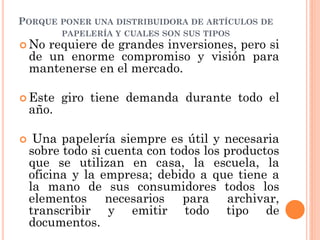 PORQUE PONER UNA DISTRIBUIDORA DE ARTÍCULOS DE
           PAPELERÍA Y CUALES SON SUS TIPOS
 No   requiere de grandes inversiones, pero si
    de un enorme compromiso y visión para
    mantenerse en el mercado.

 Este     giro tiene demanda durante todo el
    año.

    Una papelería siempre es útil y necesaria
    sobre todo si cuenta con todos los productos
    que se utilizan en casa, la escuela, la
    oficina y la empresa; debido a que tiene a
    la mano de sus consumidores todos los
    elementos necesarios para archivar,
    transcribir y emitir todo tipo de
    documentos.
 