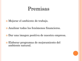 Premisas

   Mejorar el ambiente de trabajo.

   Analizar todos los fenómenos financieros.

   Dar una imagen positiva de nuestra empresa.

   Elaborar programas de mejoramiento del
    ambiente natural.
 
