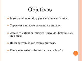 Objetivos
   Ingresar al mercado y posicionarme en 3 años.

   Capacitar a nuestro personal de trabajo.

   Crecer y extender nuestra línea de distribución
    en 5 años.

   Hacer convenios con otras empresas.

   Renovar nuestra infraestructura cada año.
 