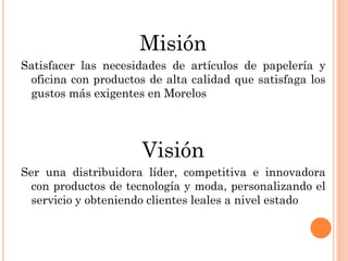 Misión
Satisfacer las necesidades de artículos de papelería y
 oficina con productos de alta calidad que satisfaga los
 gustos más exigentes en Morelos




                      Visión
Ser una distribuidora líder, competitiva e innovadora
  con productos de tecnología y moda, personalizando el
  servicio y obteniendo clientes leales a nivel estado
 
