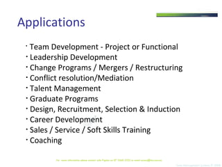 Applications Team Development - Project or Functional Leadership Development  Change Programs / Mergers / Restructuring Conflict resolution/Mediation Talent Management  Graduate Programs Design, Recruitment, Selection & Induction Career Development  Sales / Service / Soft Skills Training  Coaching Team Management Systems © 2008 For  more information please contact Julie Pigdon on 07 3368 2333 or email access@tms.com.au 