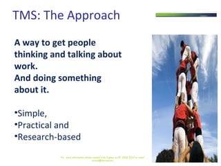 TMS: The Approach A way to get people  thinking and talking about work.  And doing something  about it.   Simple, Practical and Research-based  For  more information please contact Julie Pigdon on 07 3368 2333 or email access@tms.com.au 